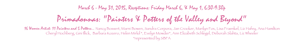 March 6 - May 31, 2015, Receptions: Friday March 6, & May 1, 6:30-9:30p
Primadonnas: "Painters & Potters of the Valley and Beyond"
16 Women Artist: 11 Painters and 5 Potters... Nancy Bossert, Marni Bowen, Sandra Corpora, Jan Crooker, Marilyn Fox, Lisa Fraenkel, Liz Hafey, Ana Hamilton
Cheryl Hochberg, Gini Illick,  Barbara Kozero, Helen Mirkil *, Evelyn Mowder*, Ann Elizabeth Schlegel, Deborah Slahta, Liz Wheeler
*represented by SBFA