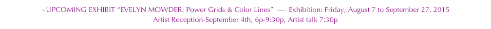 ~UPCOMING EXHIBIT “EVELYN MOWDER: Power Grids & Color Lines”  —  Exhibition: Friday, August 7 to September 27, 2015 Artist Reception-September 4th, 6p-9:30p, Artist talk 7:30p 